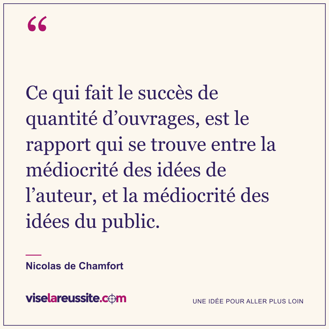 « Ce qui fait le succès de quantité d’ouvrages, est le rapport qui se trouve entre la médiocrité des idées de l’auteur, et la médiocrité des idées du public. » — Nicolas de Chamfort — Vise la Réussite