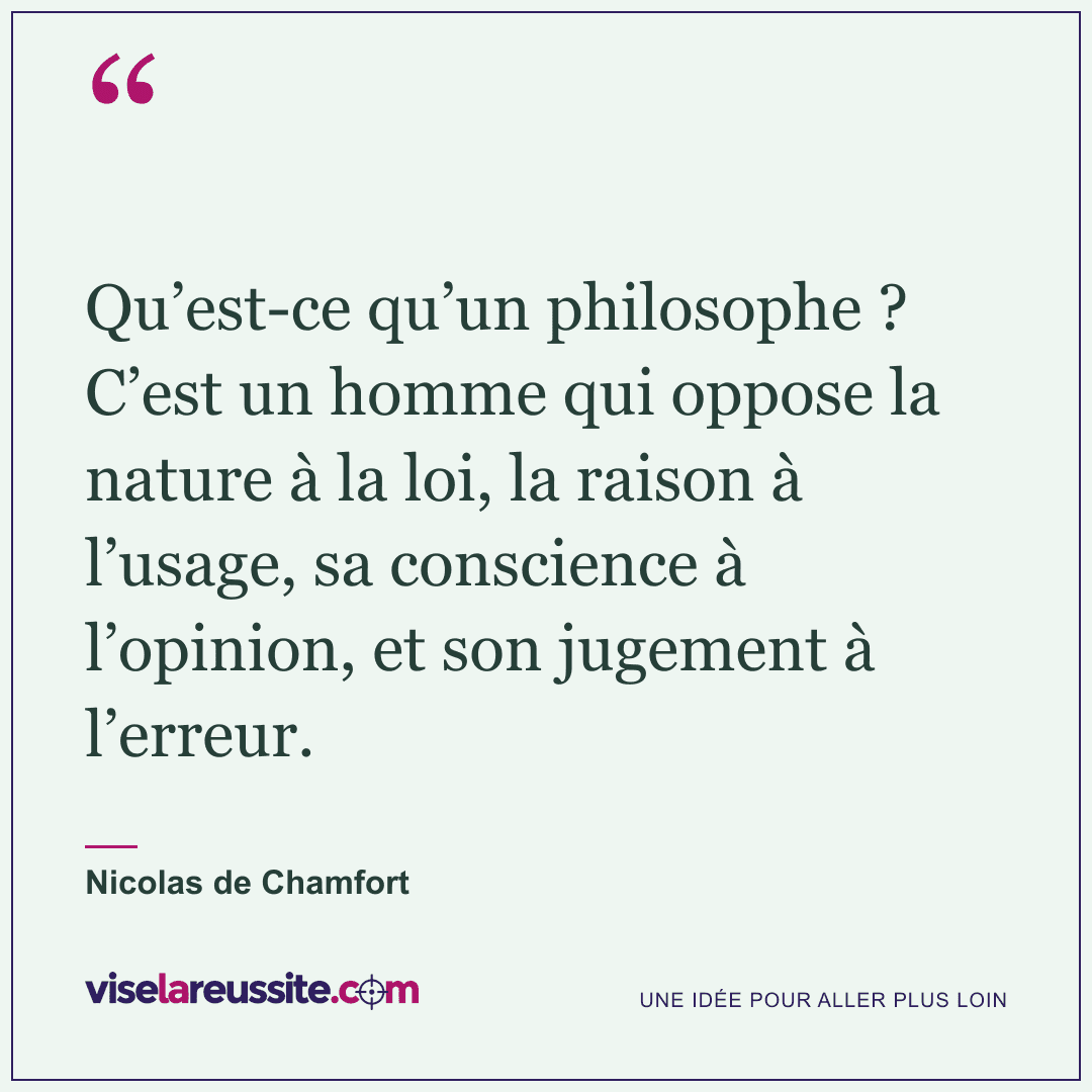 « Qu’est-ce qu’un philosophe ? C’est un homme qui oppose la nature à la loi, la raison à l’usage, sa conscience à l’opinion, et son jugement à l’erreur. » — Nicolas de Chamfort — Vise la Réussite
