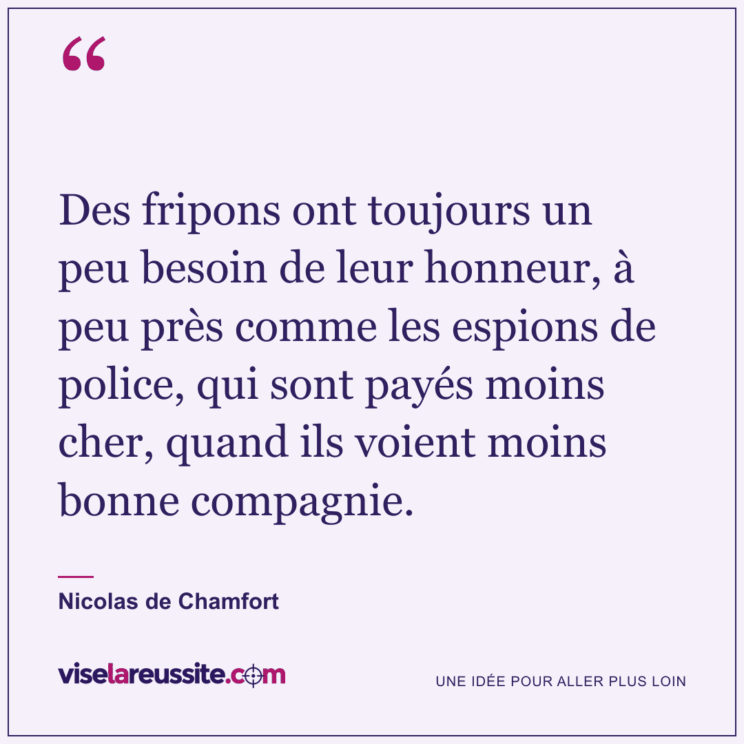 « Des fripons ont toujours un peu besoin de leur honneur, à peu près comme les espions de police, qui sont payés moins cher, quand ils voient moins bonne compagnie. » — Nicolas de Chamfort — Vise la Réussite