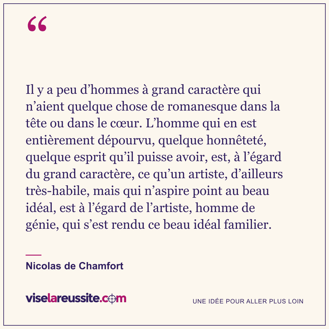 « Il y a peu d’hommes à grand caractère qui n’aient quelque chose de romanesque dans la tête ou dans le cœur. L’homme qui en est entièrement dépourvu, quelque honnêteté, quelque esprit qu’il puisse avoir, est, à l’égard du grand caractère, ce qu’un artiste, d’ailleurs très-habile, mais qui n’aspire point au beau idéal, est à l’égard de l’artiste, homme de génie, qui s’est rendu ce beau idéal familier. » — Nicolas de Chamfort — Vise la Réussite