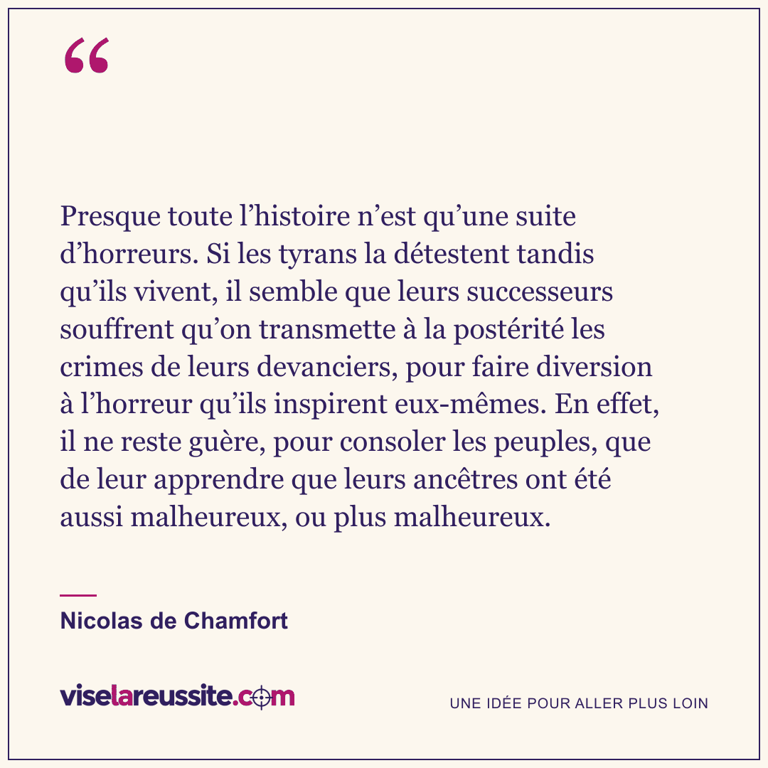 « Presque toute l’histoire n’est qu’une suite d’horreurs. Si les tyrans la détestent tandis qu’ils vivent, il semble que leurs successeurs souffrent qu’on transmette à la postérité les crimes de leurs devanciers, pour faire diversion à l’horreur qu’ils inspirent eux-mêmes. En effet, il ne reste guère, pour consoler les peuples, que de leur apprendre que leurs ancêtres ont été aussi malheureux, ou plus malheureux. » — Nicolas de Chamfort — Vise la Réussite