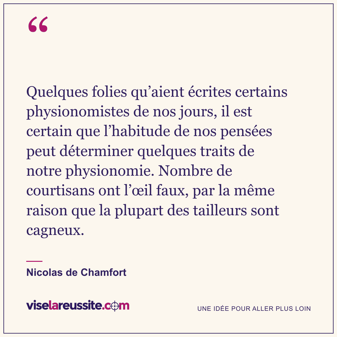 « Quelques folies qu’aient écrites certains physionomistes de nos jours, il est certain que l’habitude de nos pensées peut déterminer quelques traits de notre physionomie. Nombre de courtisans ont l’œil faux, par la même raison que la plupart des tailleurs sont cagneux. » — Nicolas de Chamfort — Vise la Réussite