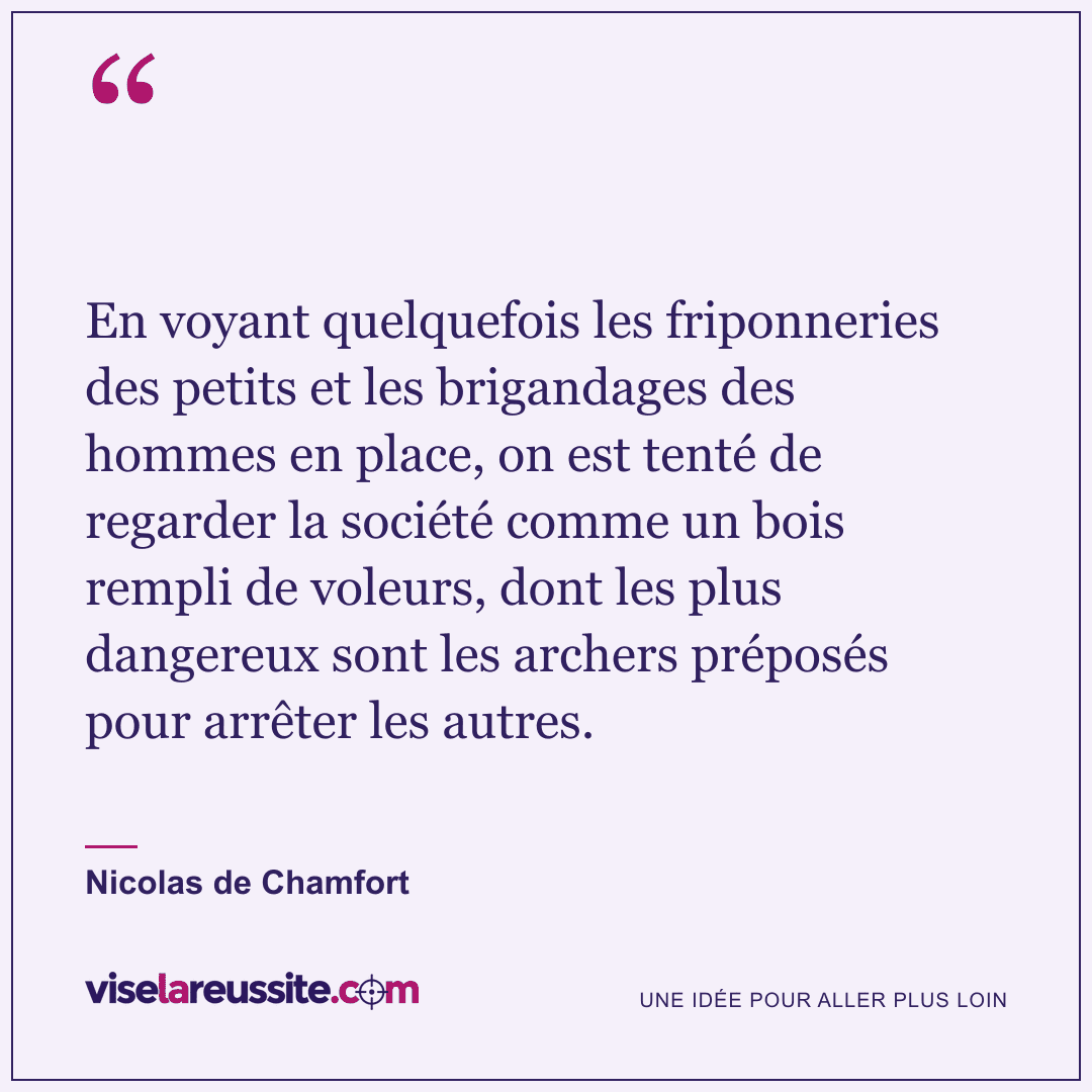 « En voyant quelquefois les friponneries des petits et les brigandages des hommes en place, on est tenté de regarder la société comme un bois rempli de voleurs, dont les plus dangereux sont les archers préposés pour arrêter les autres. » — Nicolas de Chamfort — Vise la Réussite