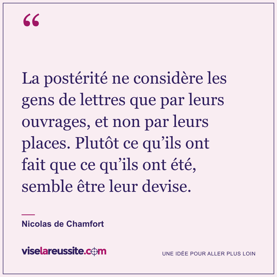 « La postérité ne considère les gens de lettres que par leurs ouvrages, et non par leurs places. Plutôt ce qu’ils ont fait que ce qu’ils ont été, semble être leur devise. » — Nicolas de Chamfort — Vise la Réussite