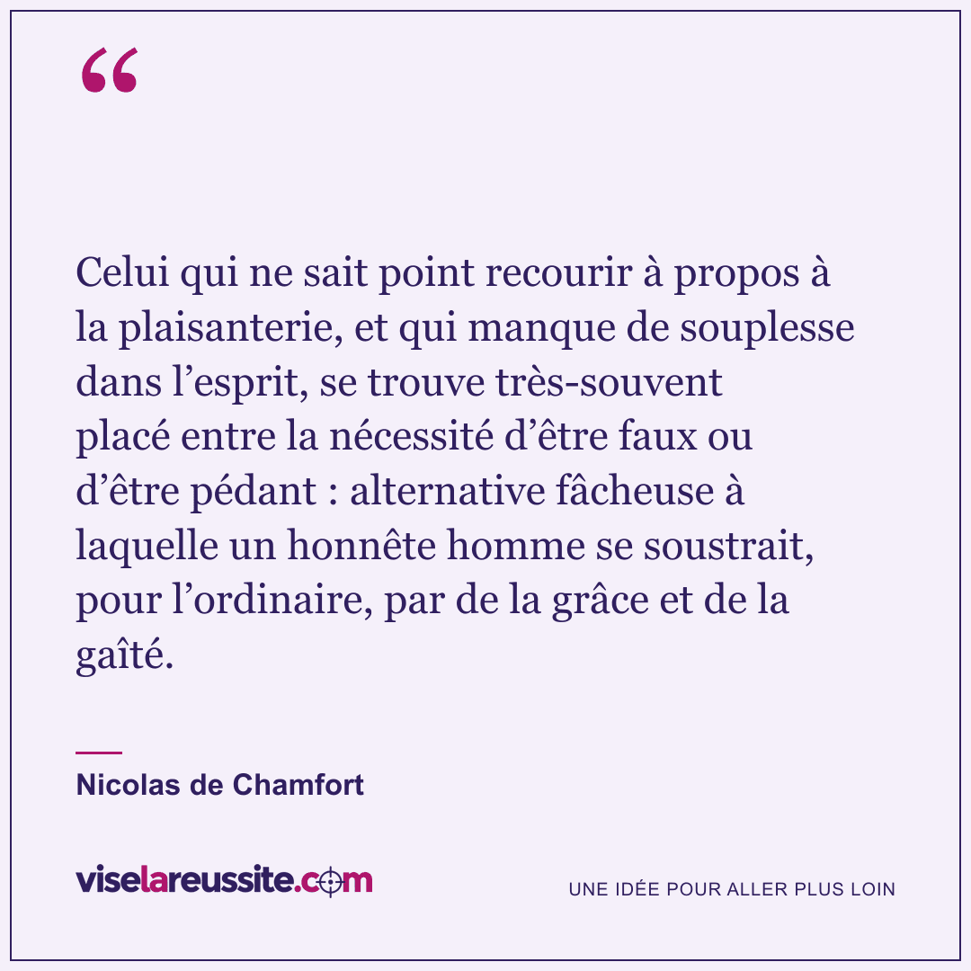 « Celui qui ne sait point recourir à propos à la plaisanterie, et qui manque de souplesse dans l’esprit, se trouve très-souvent placé entre la nécessité d’être faux ou d’être pédant : alternative fâcheuse à laquelle un honnête homme se soustrait, pour l’ordinaire, par de la grâce et de la gaîté. » — Nicolas de Chamfort — Vise la Réussite