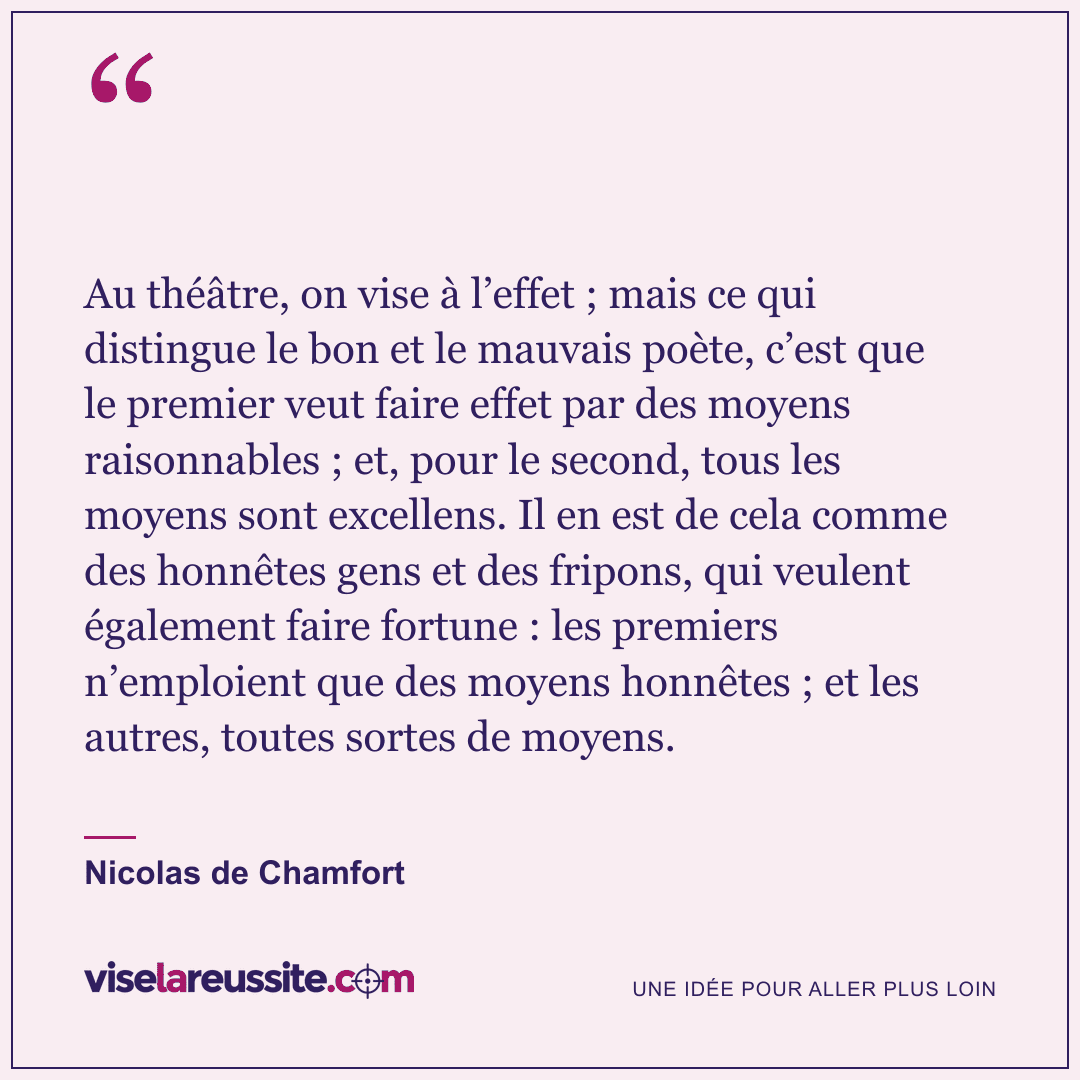 « Au théâtre, on vise à l’effet ; mais ce qui distingue le bon et le mauvais poète, c’est que le premier veut faire effet par des moyens raisonnables ; et, pour le second, tous les moyens sont excellens. Il en est de cela comme des honnêtes gens et des fripons, qui veulent également faire fortune : les premiers n’emploient que des moyens honnêtes ; et les autres, toutes sortes de moyens. » — Nicolas de Chamfort — Vise la Réussite