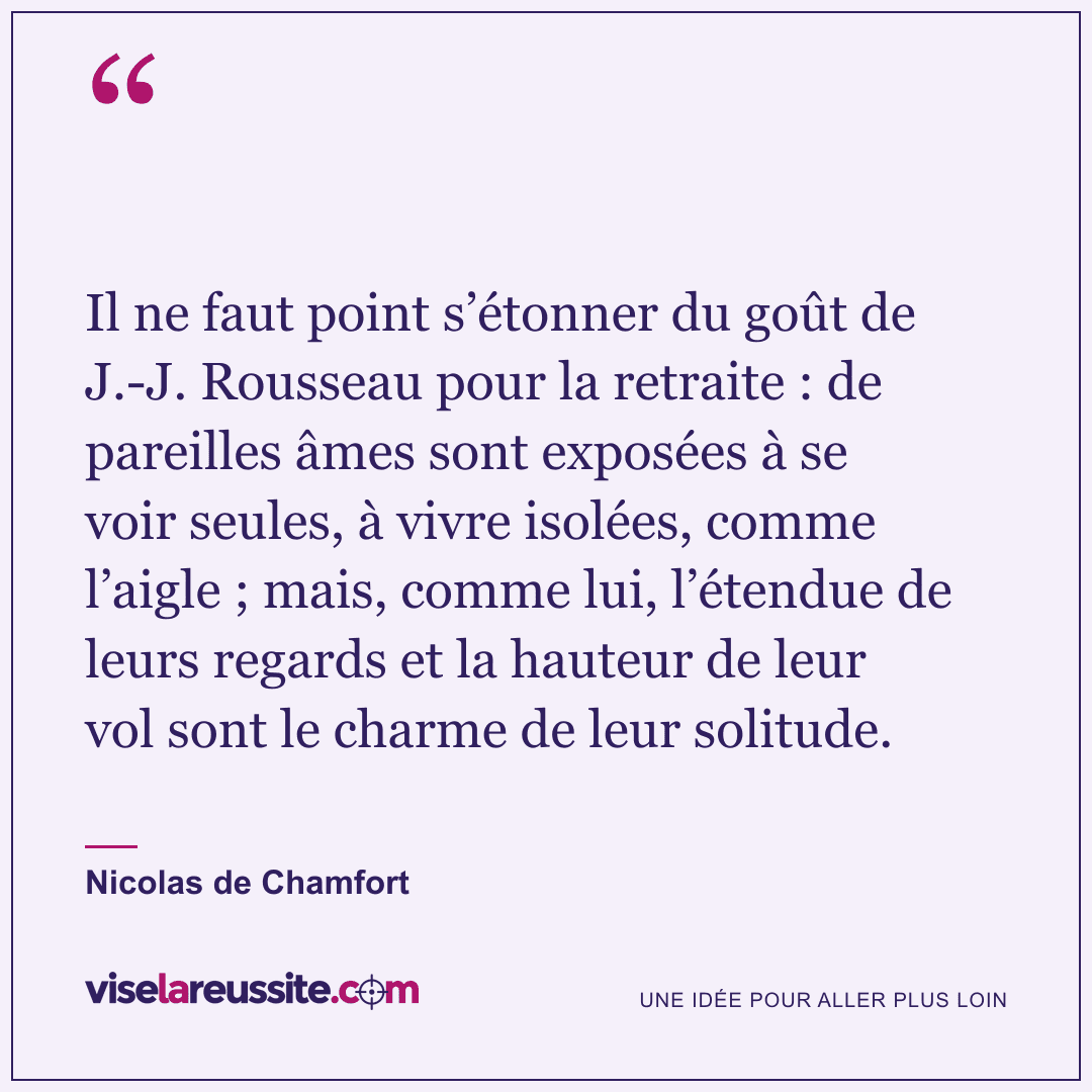 « Il ne faut point s’étonner du goût de J.-J. Rousseau pour la retraite : de pareilles âmes sont exposées à se voir seules, à vivre isolées, comme l’aigle ; mais, comme lui, l’étendue de leurs regards et la hauteur de leur vol sont le charme de leur solitude. » — Nicolas de Chamfort — Vise la Réussite