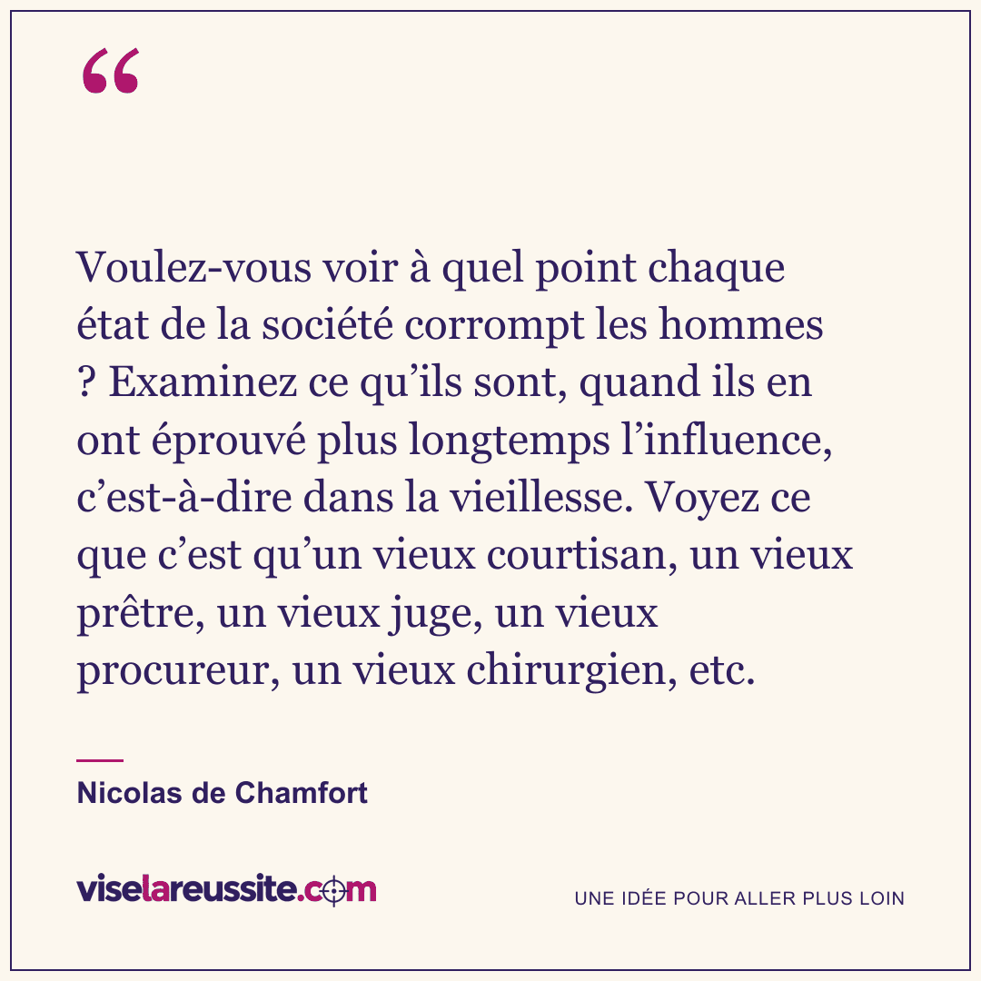 « Voulez-vous voir à quel point chaque état de la société corrompt les hommes ? Examinez ce qu’ils sont, quand ils en ont éprouvé plus longtemps l’influence, c’est-à-dire dans la vieillesse. Voyez ce que c’est qu’un vieux courtisan, un vieux prêtre, un vieux juge, un vieux procureur, un vieux chirurgien, etc. » — Nicolas de Chamfort — Vise la Réussite