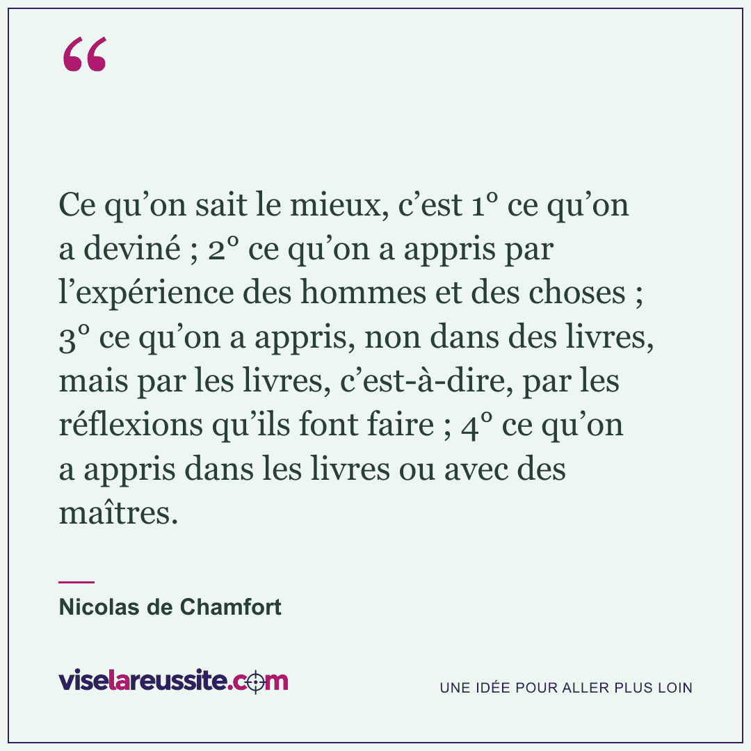 « Ce qu’on sait le mieux, c’est 1° ce qu’on a deviné ; 2° ce qu’on a appris par l’expérience des hommes et des choses ; 3° ce qu’on a appris, non dans des livres, mais par les livres, c’est-à-dire, par les réflexions qu’ils font faire ; 4° ce qu’on a appris dans les livres ou avec des maîtres. » — Nicolas de Chamfort — Vise la Réussite
