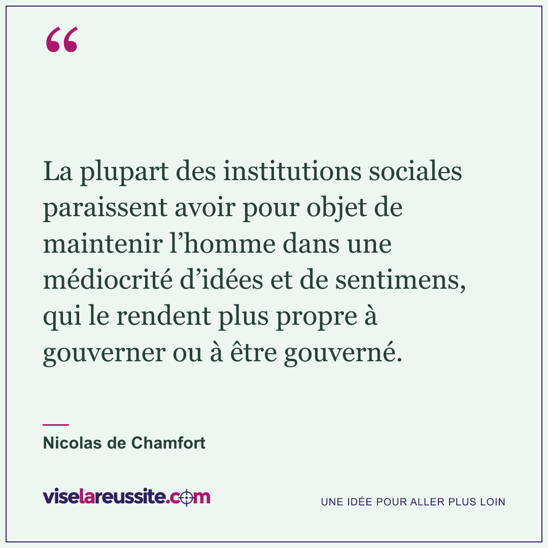« La plupart des institutions sociales paraissent avoir pour objet de maintenir l’homme dans une médiocrité d’idées et de sentimens, qui le rendent plus propre à gouverner ou à être gouverné. » — Nicolas de Chamfort — Vise la Réussite