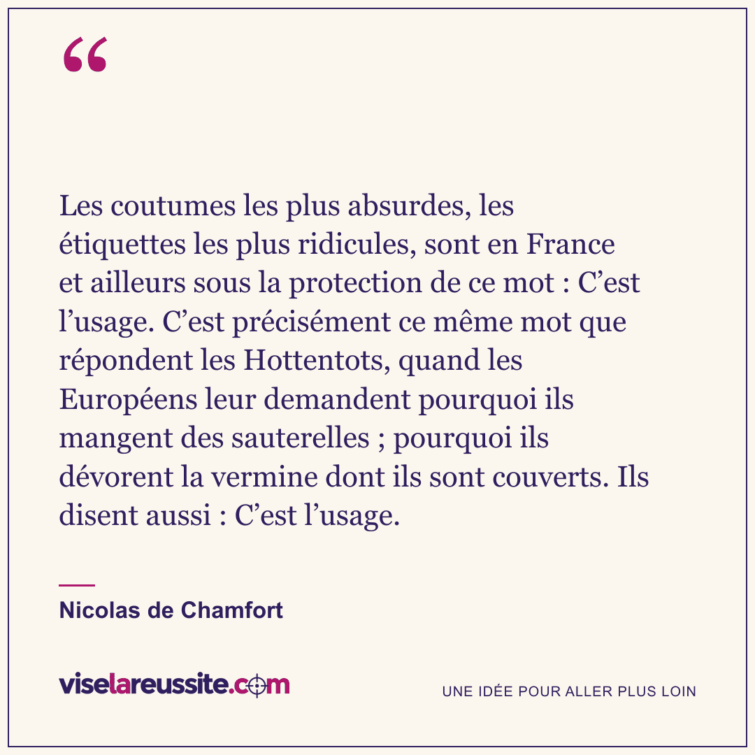 « Les coutumes les plus absurdes, les étiquettes les plus ridicules, sont en France et ailleurs sous la protection de ce mot : C’est l’usage. C’est précisément ce même mot que répondent les Hottentots, quand les Européens leur demandent pourquoi ils mangent des sauterelles ; pourquoi ils dévorent la vermine dont ils sont couverts. Ils disent aussi : C’est l’usage. » — Nicolas de Chamfort — Vise la Réussite