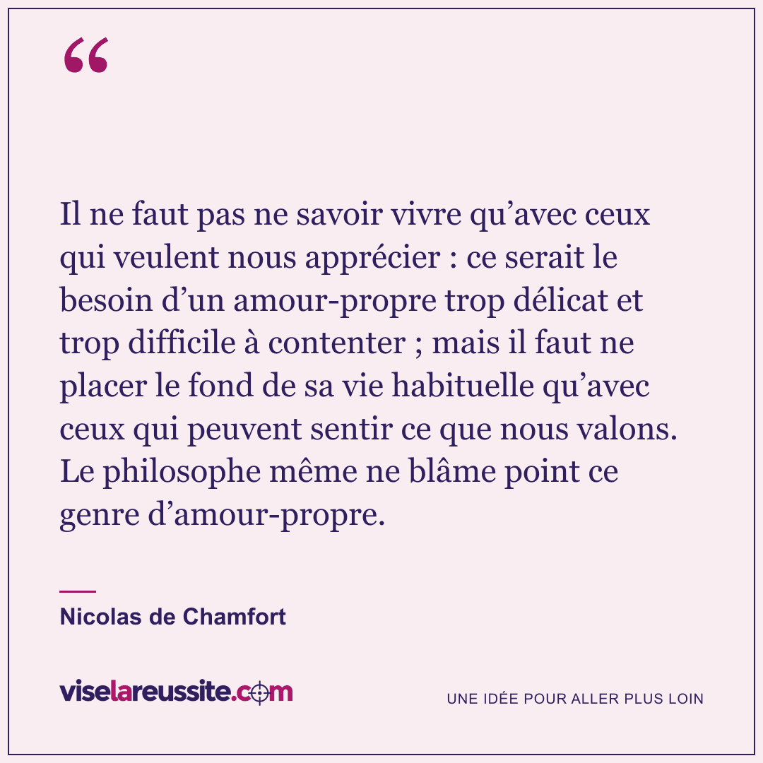 « Il ne faut pas ne savoir vivre qu’avec ceux qui veulent nous apprécier : ce serait le besoin d’un amour-propre trop délicat et trop difficile à contenter ; mais il faut ne placer le fond de sa vie habituelle qu’avec ceux qui peuvent sentir ce que nous valons. Le philosophe même ne blâme point ce genre d’amour-propre. » — Nicolas de Chamfort — Vise la Réussite