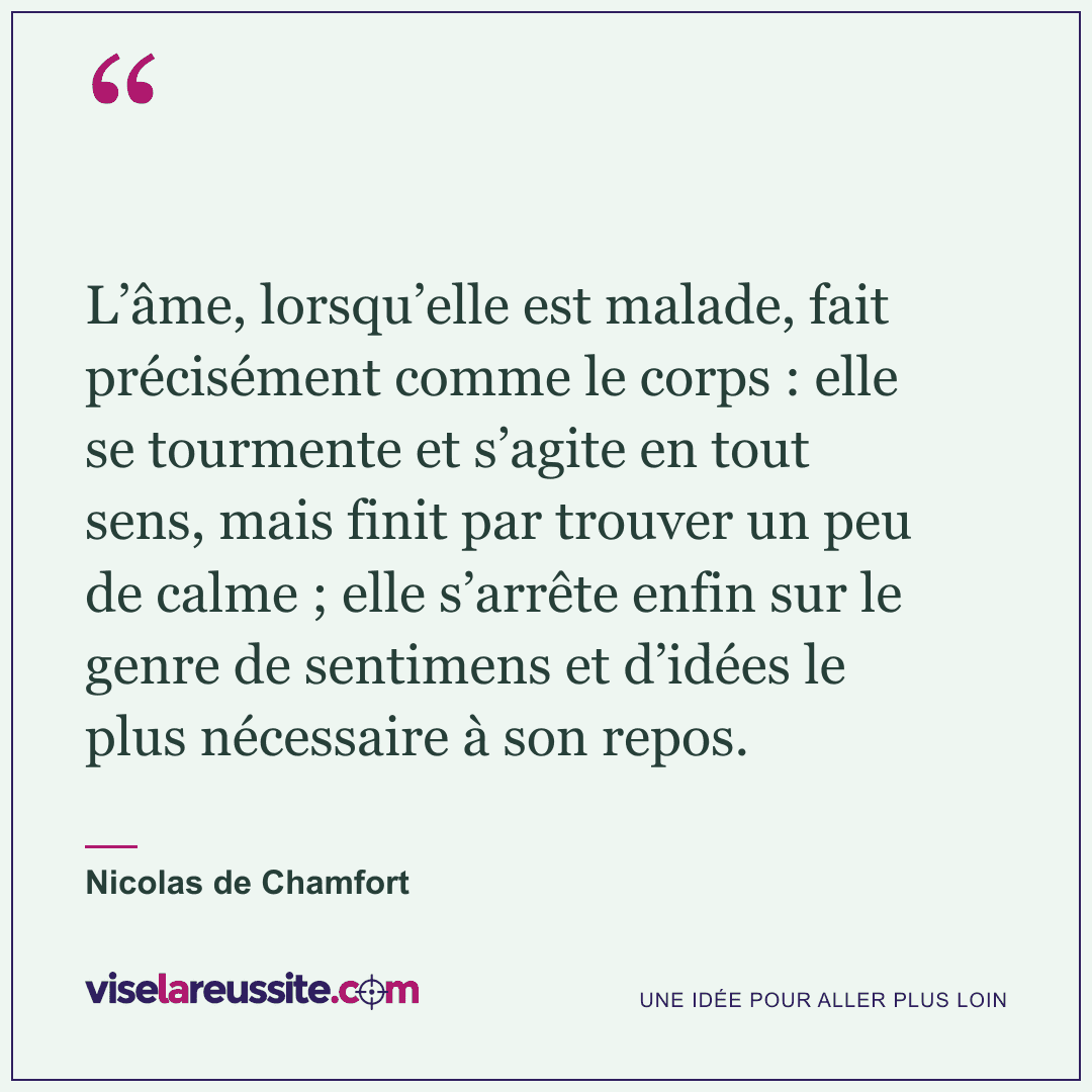 « L’âme, lorsqu’elle est malade, fait précisément comme le corps : elle se tourmente et s’agite en tout sens, mais finit par trouver un peu de calme ; elle s’arrête enfin sur le genre de sentimens et d’idées le plus nécessaire à son repos. » — Nicolas de Chamfort — Vise la Réussite