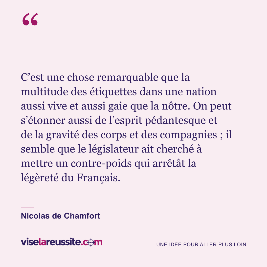 « C’est une chose remarquable que la multitude des étiquettes dans une nation aussi vive et aussi gaie que la nôtre. On peut s’étonner aussi de l’esprit pédantesque et de la gravité des corps et des compagnies ; il semble que le législateur ait cherché à mettre un contre-poids qui arrêtât la légèreté du Français. » — Nicolas de Chamfort — Vise la Réussite
