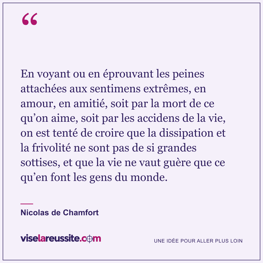 « En voyant ou en éprouvant les peines attachées aux sentimens extrêmes, en amour, en amitié, soit par la mort de ce qu’on aime, soit par les accidens de la vie, on est tenté de croire que la dissipation et la frivolité ne sont pas de si grandes sottises, et que la vie ne vaut guère que ce qu’en font les gens du monde. » — Nicolas de Chamfort — Vise la Réussite