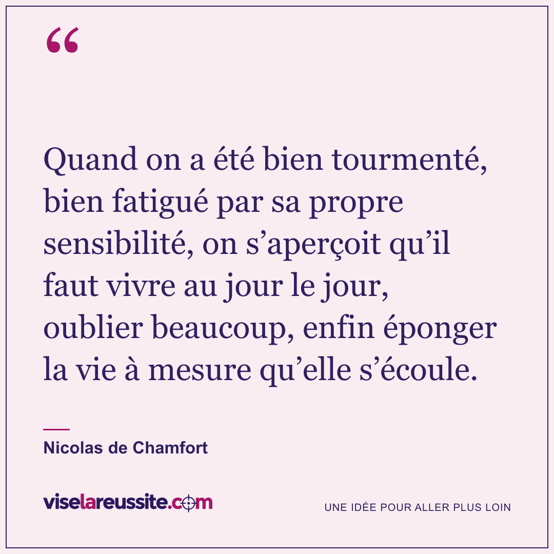 « Quand on a été bien tourmenté, bien fatigué par sa propre sensibilité, on s’aperçoit qu’il faut vivre au jour le jour, oublier beaucoup, enfin éponger la vie à mesure qu’elle s’écoule. » — Nicolas de Chamfort — Vise la Réussite