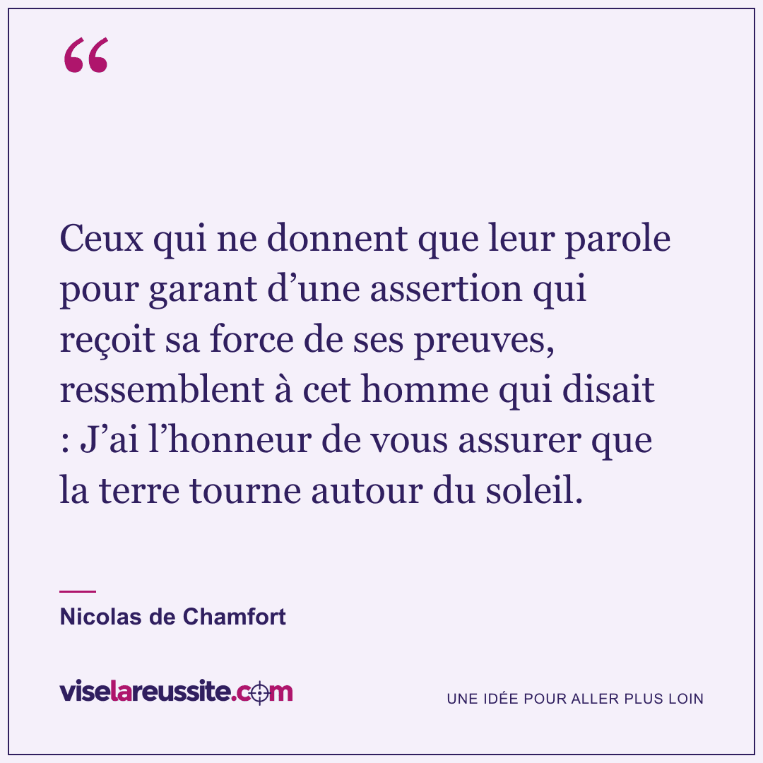 « Ceux qui ne donnent que leur parole pour garant d’une assertion qui reçoit sa force de ses preuves, ressemblent à cet homme qui disait : J’ai l’honneur de vous assurer que la terre tourne autour du soleil. » — Nicolas de Chamfort — Vise la Réussite