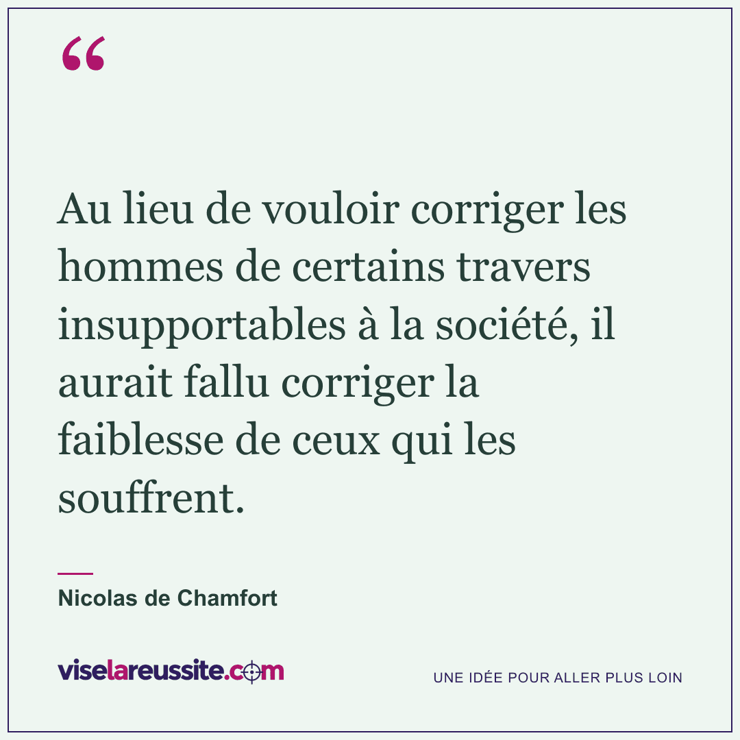 « Au lieu de vouloir corriger les hommes de certains travers insupportables à la société, il aurait fallu corriger la faiblesse de ceux qui les souffrent. » — Nicolas de Chamfort — Vise la Réussite
