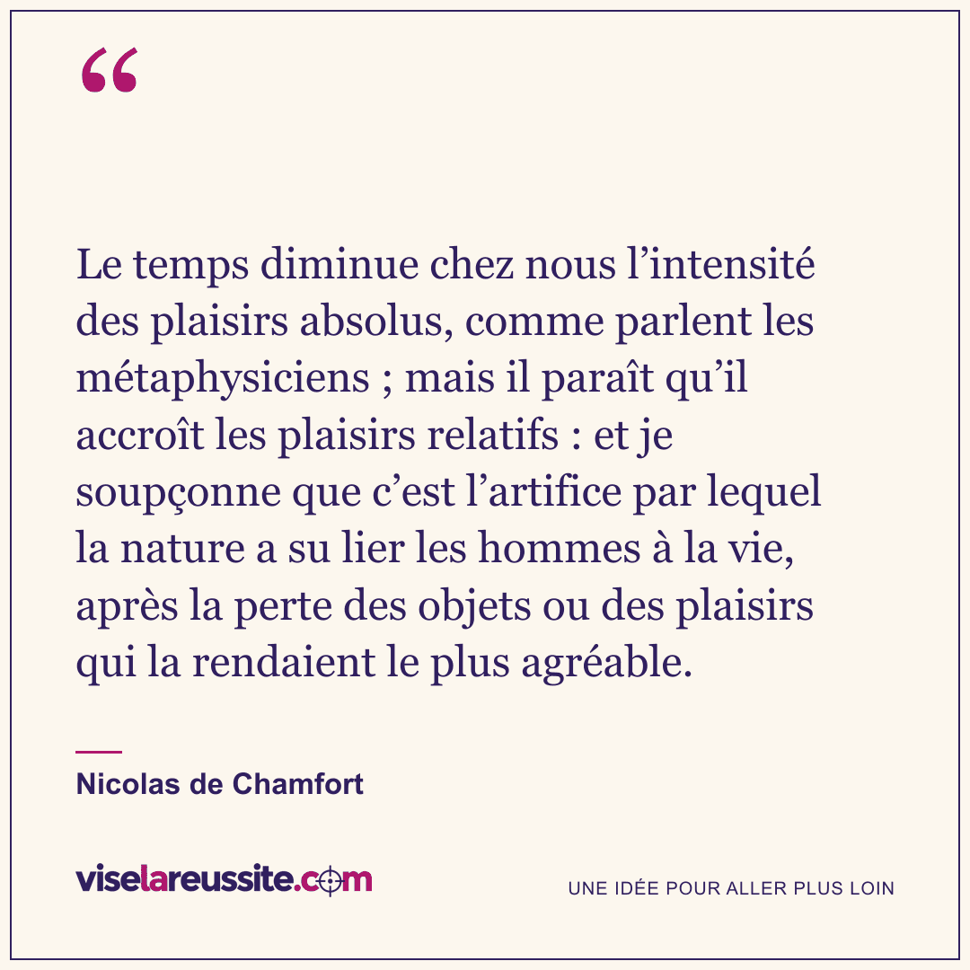 « Le temps diminue chez nous l’intensité des plaisirs absolus, comme parlent les métaphysiciens ; mais il paraît qu’il accroît les plaisirs relatifs : et je soupçonne que c’est l’artifice par lequel la nature a su lier les hommes à la vie, après la perte des objets ou des plaisirs qui la rendaient le plus agréable. » — Nicolas de Chamfort — Vise la Réussite