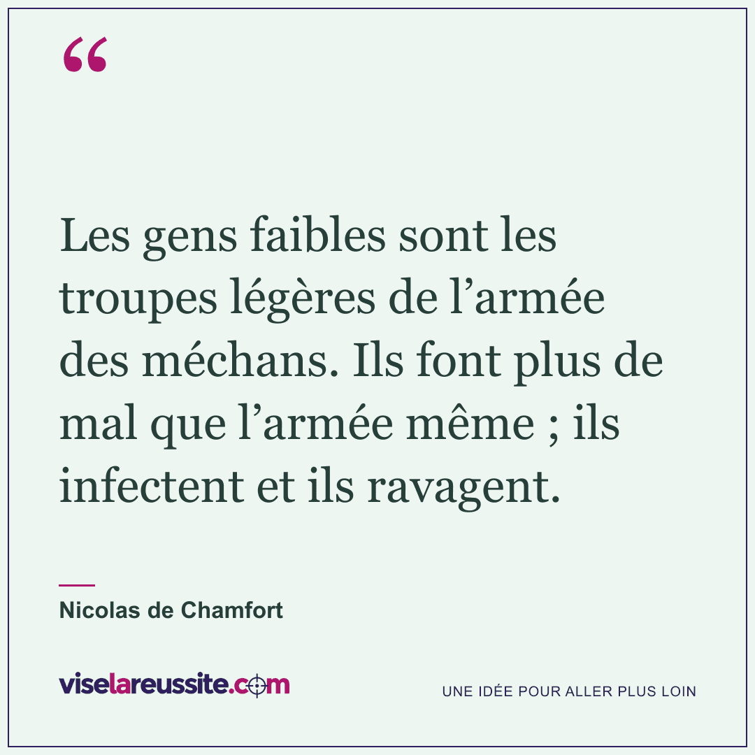 « Les gens faibles sont les troupes légères de l’armée des méchans. Ils font plus de mal que l’armée même ; ils infectent et ils ravagent. » — Nicolas de Chamfort — Vise la Réussite
