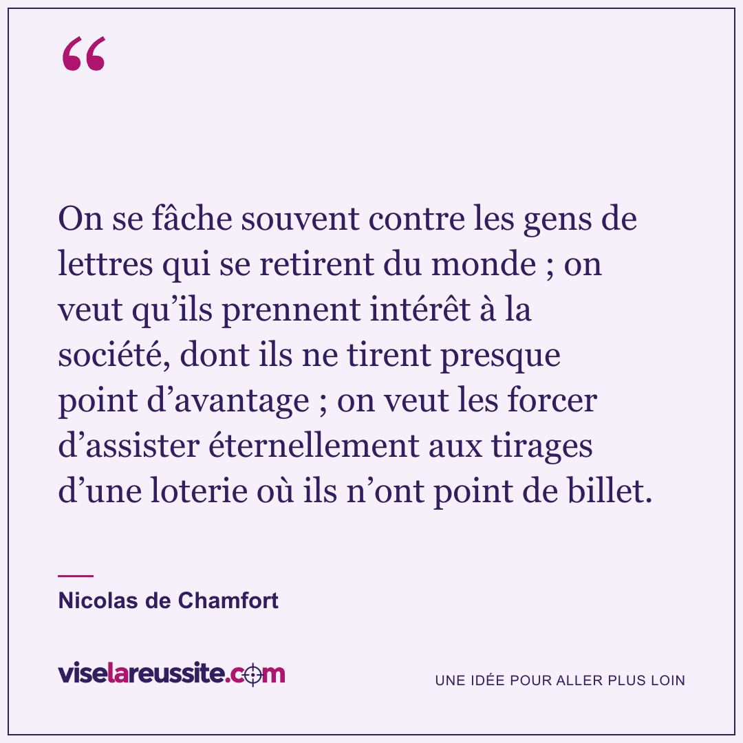« On se fâche souvent contre les gens de lettres qui se retirent du monde ; on veut qu’ils prennent intérêt à la société, dont ils ne tirent presque point d’avantage ; on veut les forcer d’assister éternellement aux tirages d’une loterie où ils n’ont point de billet. » — Nicolas de Chamfort — Vise la Réussite