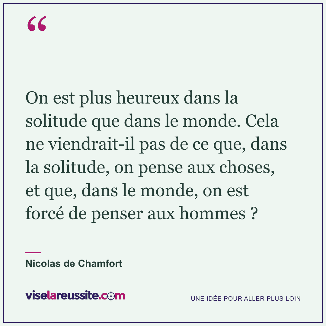 « On est plus heureux dans la solitude que dans le monde. Cela ne viendrait-il pas de ce que, dans la solitude, on pense aux choses, et que, dans le monde, on est forcé de penser aux hommes ? » — Nicolas de Chamfort — Vise la Réussite