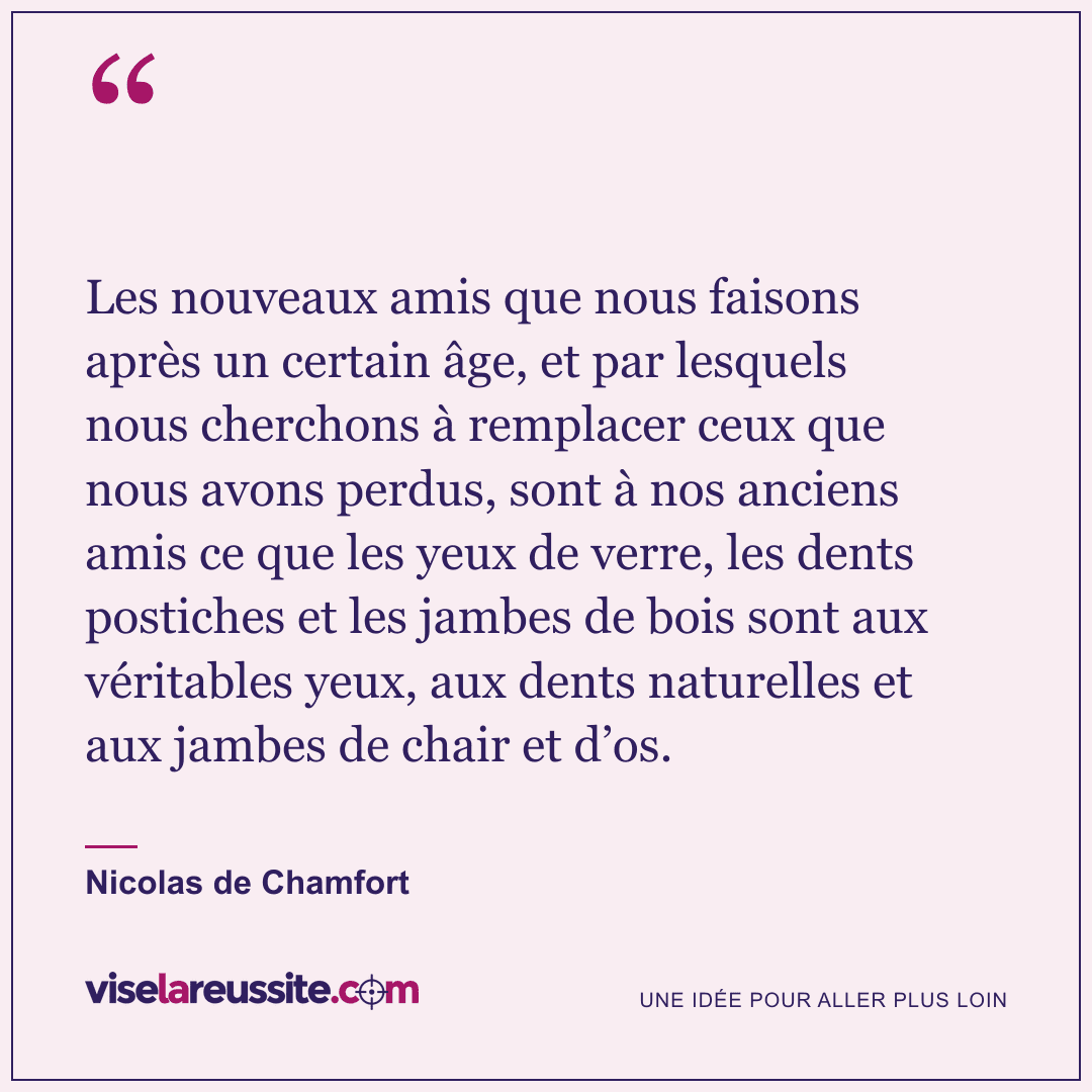 « Les nouveaux amis que nous faisons après un certain âge, et par lesquels nous cherchons à remplacer ceux que nous avons perdus, sont à nos anciens amis ce que les yeux de verre, les dents postiches et les jambes de bois sont aux véritables yeux, aux dents naturelles et aux jambes de chair et d’os. » — Nicolas de Chamfort — Vise la Réussite