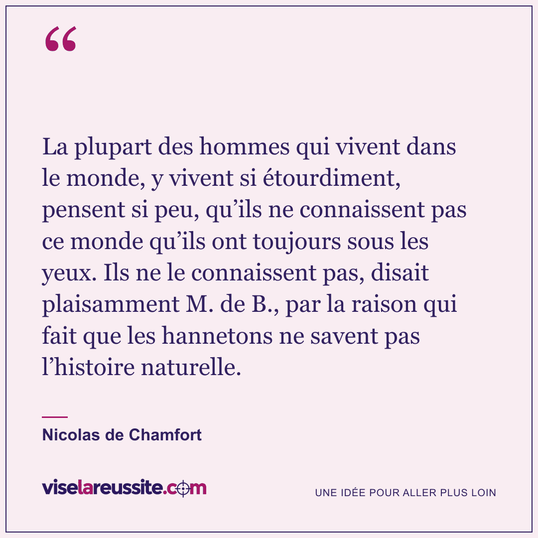 « La plupart des hommes qui vivent dans le monde, y vivent si étourdiment, pensent si peu, qu’ils ne connaissent pas ce monde qu’ils ont toujours sous les yeux. Ils ne le connaissent pas, disait plaisamment M. de B., par la raison qui fait que les hannetons ne savent pas l’histoire naturelle. » — Nicolas de Chamfort — Vise la Réussite
