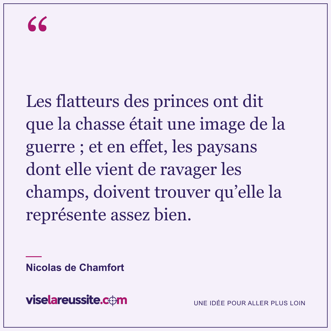 « Les flatteurs des princes ont dit que la chasse était une image de la guerre ; et en effet, les paysans dont elle vient de ravager les champs, doivent trouver qu’elle la représente assez bien. » — Nicolas de Chamfort — Vise la Réussite