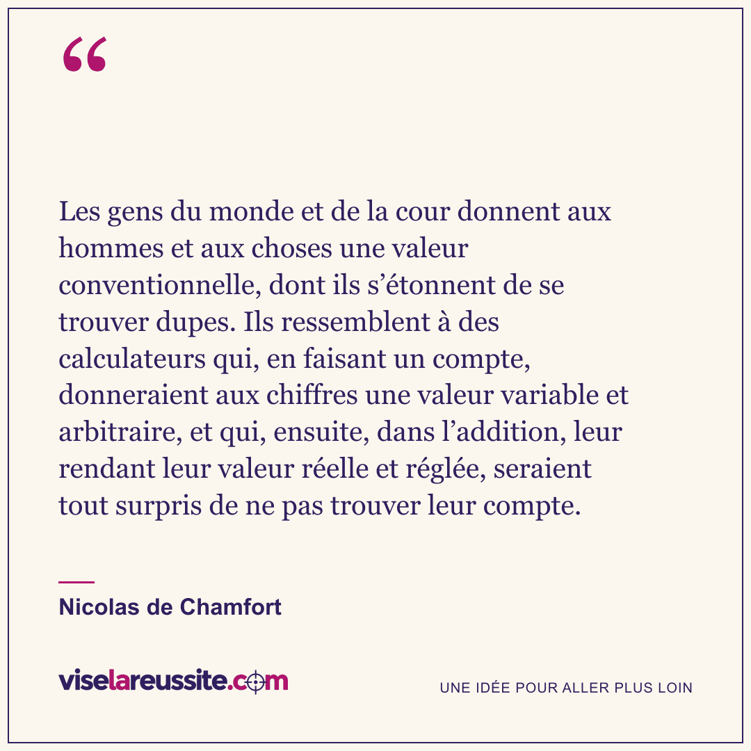 « Les gens du monde et de la cour donnent aux hommes et aux choses une valeur conventionnelle, dont ils s’étonnent de se trouver dupes. Ils ressemblent à des calculateurs qui, en faisant un compte, donneraient aux chiffres une valeur variable et arbitraire, et qui, ensuite, dans l’addition, leur rendant leur valeur réelle et réglée, seraient tout surpris de ne pas trouver leur compte. » — Nicolas de Chamfort — Vise la Réussite