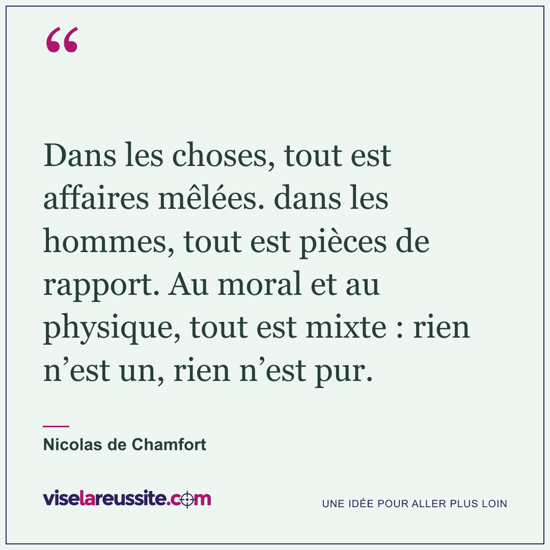 « Dans les choses, tout est affaires mêlées. dans les hommes, tout est pièces de rapport. Au moral et au physique, tout est mixte : rien n’est un, rien n’est pur. » — Nicolas de Chamfort — Vise la Réussite