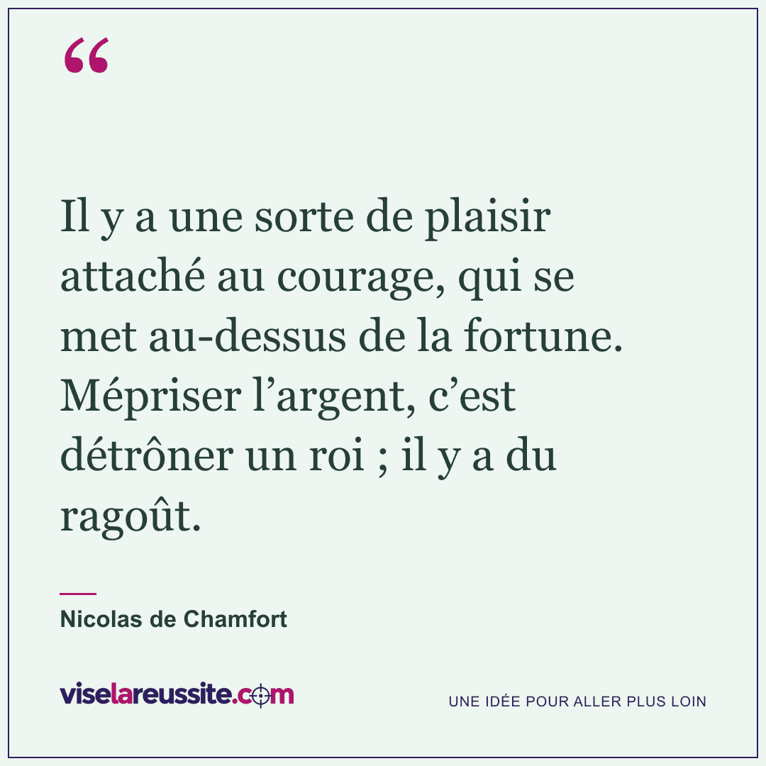« Il y a une sorte de plaisir attaché au courage, qui se met au-dessus de la fortune. Mépriser l’argent, c’est détrôner un roi ; il y a du ragoût. » — Nicolas de Chamfort — Vise la Réussite