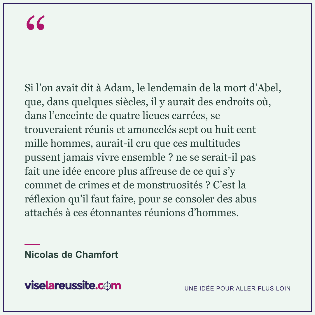 « Si l’on avait dit à Adam, le lendemain de la mort d’Abel, que, dans quelques siècles, il y aurait des endroits où, dans l’enceinte de quatre lieues carrées, se trouveraient réunis et amoncelés sept ou huit cent mille hommes, aurait-il cru que ces multitudes pussent jamais vivre ensemble ? ne se serait-il pas fait une idée encore plus affreuse de ce qui s’y commet de crimes et de monstruosités ? C’est la réflexion qu’il faut faire, pour se consoler des abus attachés à ces étonnantes réunions d’hommes. » — Nicolas de Chamfort — Vise la Réussite