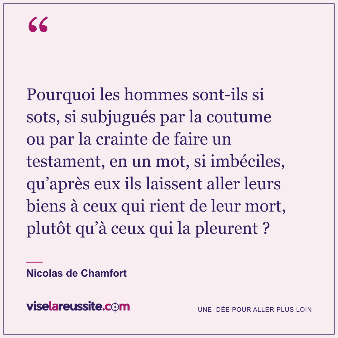 « Pourquoi les hommes sont-ils si sots, si subjugués par la coutume ou par la crainte de faire un testament, en un mot, si imbéciles, qu’après eux ils laissent aller leurs biens à ceux qui rient de leur mort, plutôt qu’à ceux qui la pleurent ? » — Nicolas de Chamfort — Vise la Réussite