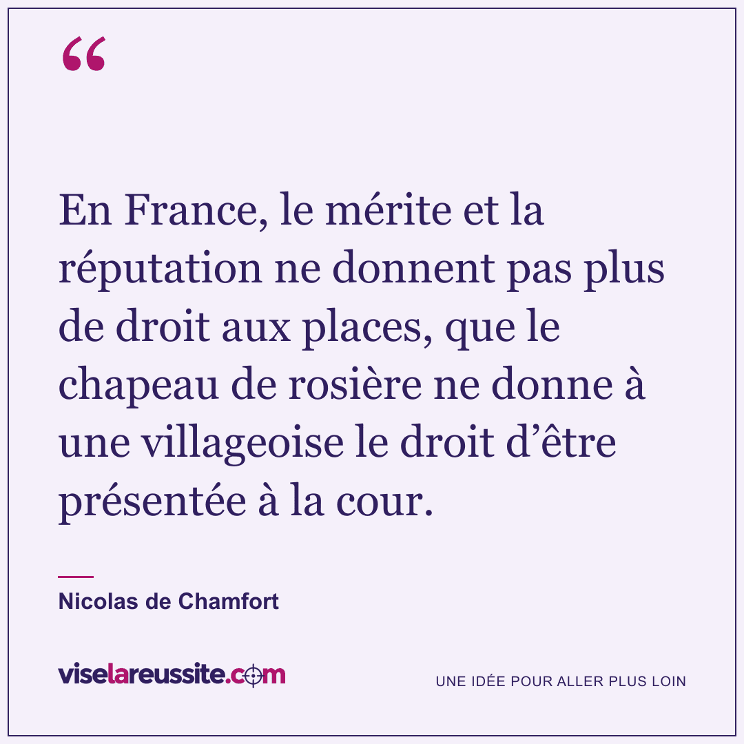 « En France, le mérite et la réputation ne donnent pas plus de droit aux places, que le chapeau de rosière ne donne à une villageoise le droit d’être présentée à la cour. » — Nicolas de Chamfort — Vise la Réussite