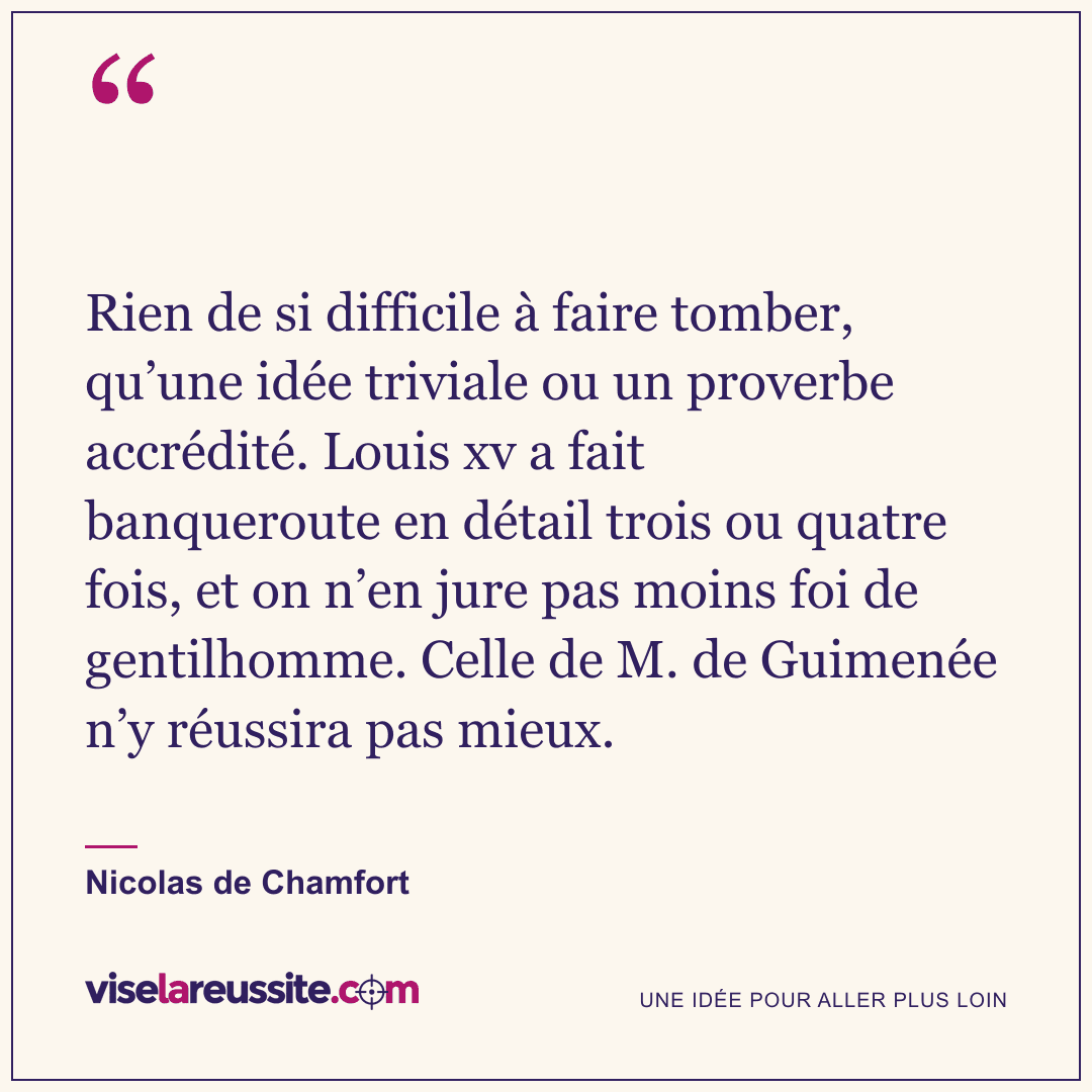 « Rien de si difficile à faire tomber, qu’une idée triviale ou un proverbe accrédité. Louis xv a fait banqueroute en détail trois ou quatre fois, et on n’en jure pas moins foi de gentilhomme. Celle de M. de Guimenée n’y réussira pas mieux. » — Nicolas de Chamfort — Vise la Réussite
