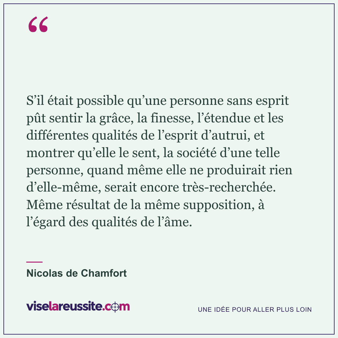 « S’il était possible qu’une personne sans esprit pût sentir la grâce, la finesse, l’étendue et les différentes qualités de l’esprit d’autrui, et montrer qu’elle le sent, la société d’une telle personne, quand même elle ne produirait rien d’elle-même, serait encore très-recherchée. Même résultat de la même supposition, à l’égard des qualités de l’âme. » — Nicolas de Chamfort — Vise la Réussite