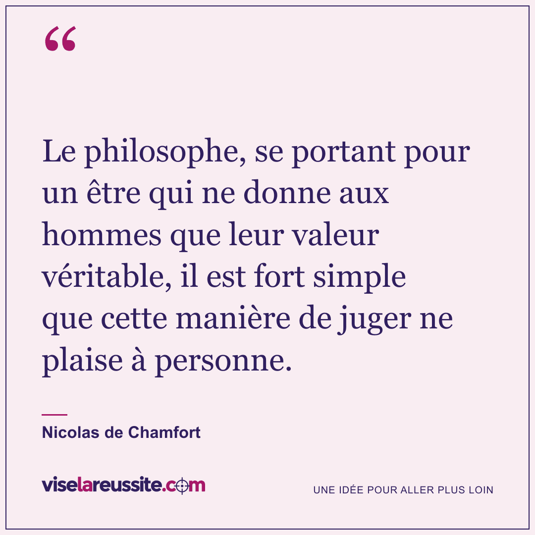 « Le philosophe, se portant pour un être qui ne donne aux hommes que leur valeur véritable, il est fort simple que cette manière de juger ne plaise à personne. » — Nicolas de Chamfort — Vise la Réussite