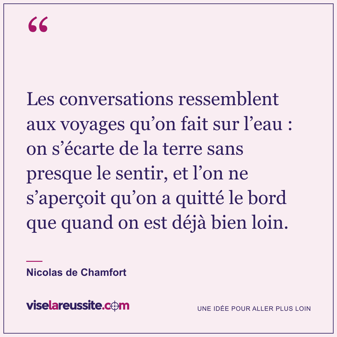 « Les conversations ressemblent aux voyages qu’on fait sur l’eau : on s’écarte de la terre sans presque le sentir, et l’on ne s’aperçoit qu’on a quitté le bord que quand on est déjà bien loin. » — Nicolas de Chamfort — Vise la Réussite