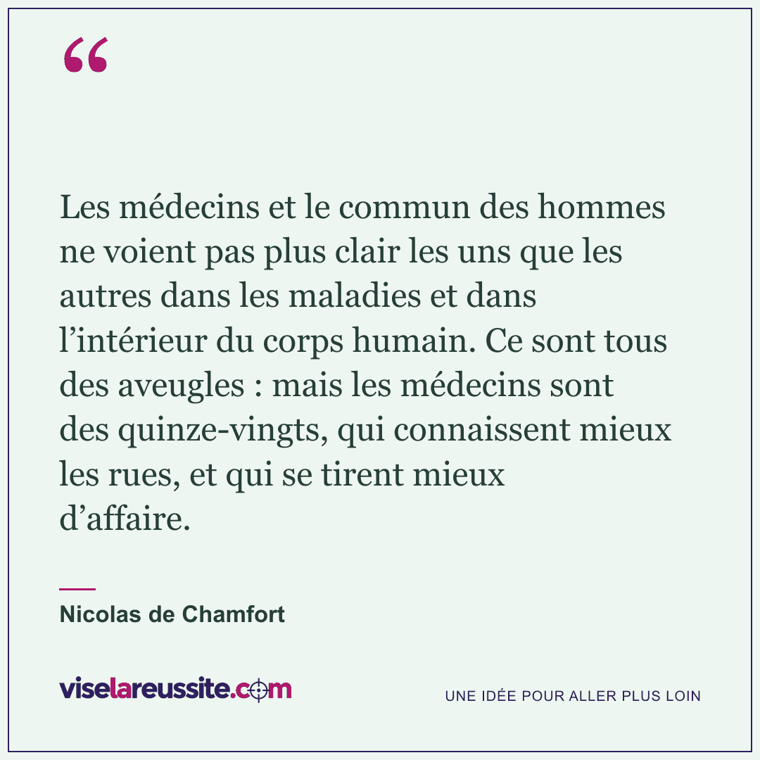 « Les médecins et le commun des hommes ne voient pas plus clair les uns que les autres dans les maladies et dans l’intérieur du corps humain. Ce sont tous des aveugles : mais les médecins sont des quinze-vingts, qui connaissent mieux les rues, et qui se tirent mieux d’affaire. » — Nicolas de Chamfort — Vise la Réussite