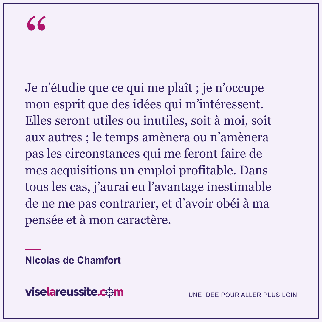 « Je n’étudie que ce qui me plaît ; je n’occupe mon esprit que des idées qui m’intéressent. Elles seront utiles ou inutiles, soit à moi, soit aux autres ; le temps amènera ou n’amènera pas les circonstances qui me feront faire de mes acquisitions un emploi profitable. Dans tous les cas, j’aurai eu l’avantage inestimable de ne me pas contrarier, et d’avoir obéi à ma pensée et à mon caractère. » — Nicolas de Chamfort — Vise la Réussite