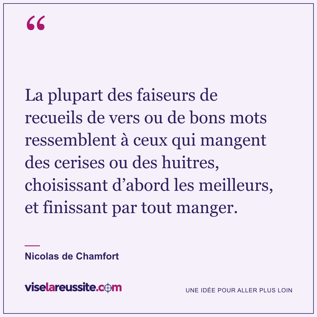 « La plupart des faiseurs de recueils de vers ou de bons mots ressemblent à ceux qui mangent des cerises ou des huitres, choisissant d’abord les meilleurs, et finissant par tout manger. » — Nicolas de Chamfort — Vise la Réussite