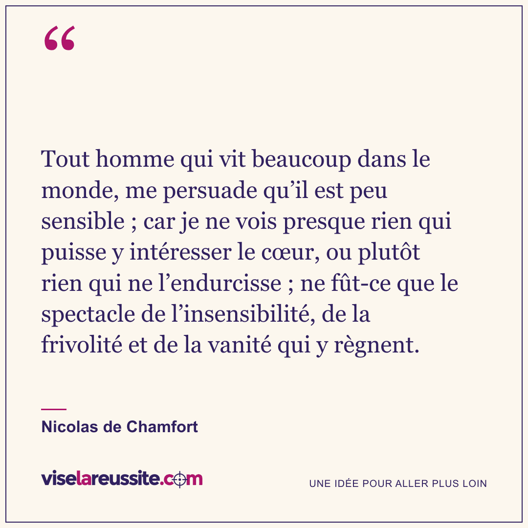 « Tout homme qui vit beaucoup dans le monde, me persuade qu’il est peu sensible ; car je ne vois presque rien qui puisse y intéresser le cœur, ou plutôt rien qui ne l’endurcisse ; ne fût-ce que le spectacle de l’insensibilité, de la frivolité et de la vanité qui y règnent. » — Nicolas de Chamfort — Vise la Réussite