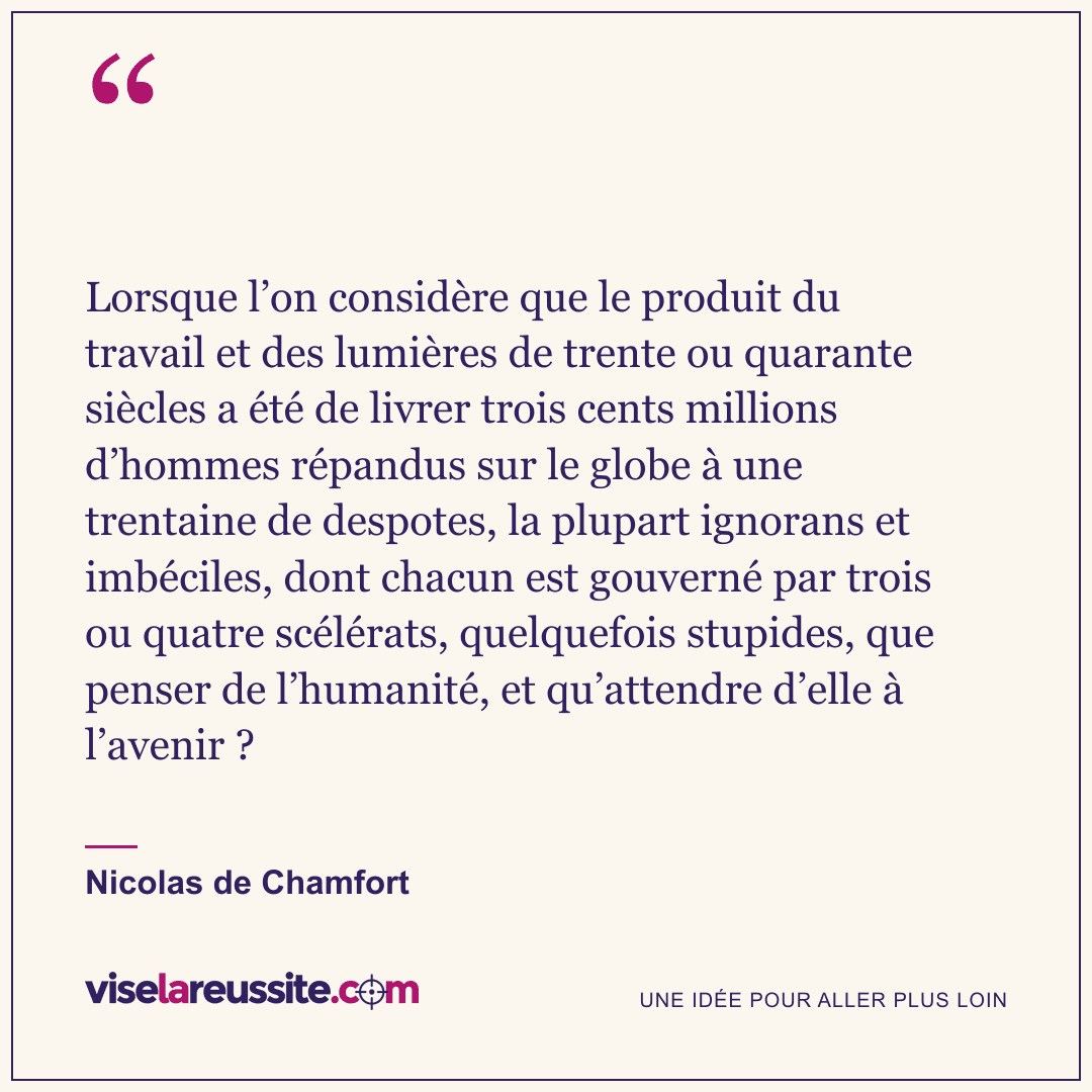« Lorsque l’on considère que le produit du travail et des lumières de trente ou quarante siècles a été de livrer trois cents millions d’hommes répandus sur le globe à une trentaine de despotes, la plupart ignorans et imbéciles, dont chacun est gouverné par trois ou quatre scélérats, quelquefois stupides, que penser de l’humanité, et qu’attendre d’elle à l’avenir ? » — Nicolas de Chamfort — Vise la Réussite