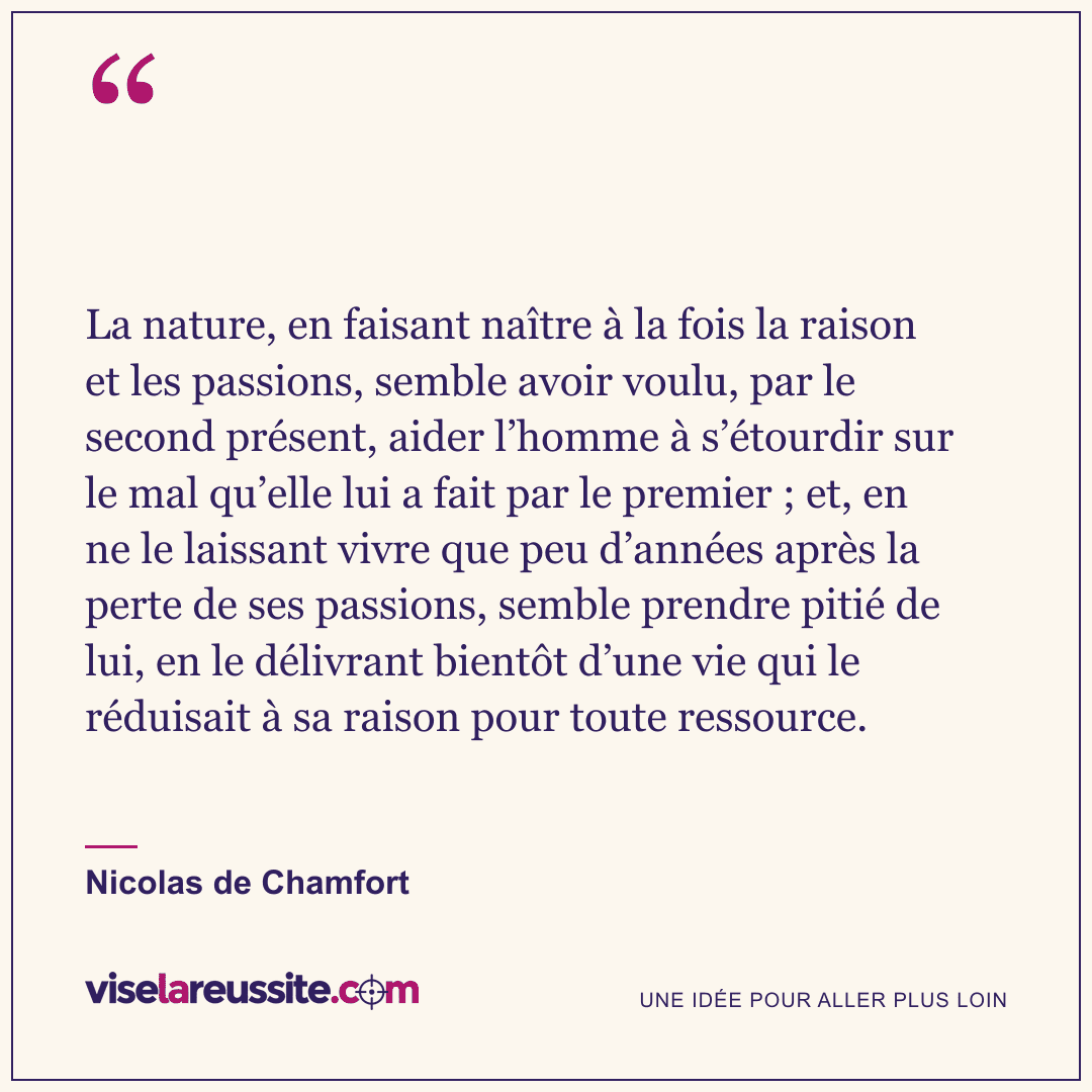 « La nature, en faisant naître à la fois la raison et les passions, semble avoir voulu, par le second présent, aider l’homme à s’étourdir sur le mal qu’elle lui a fait par le premier ; et, en ne le laissant vivre que peu d’années après la perte de ses passions, semble prendre pitié de lui, en le délivrant bientôt d’une vie qui le réduisait à sa raison pour toute ressource. » — Nicolas de Chamfort — Vise la Réussite