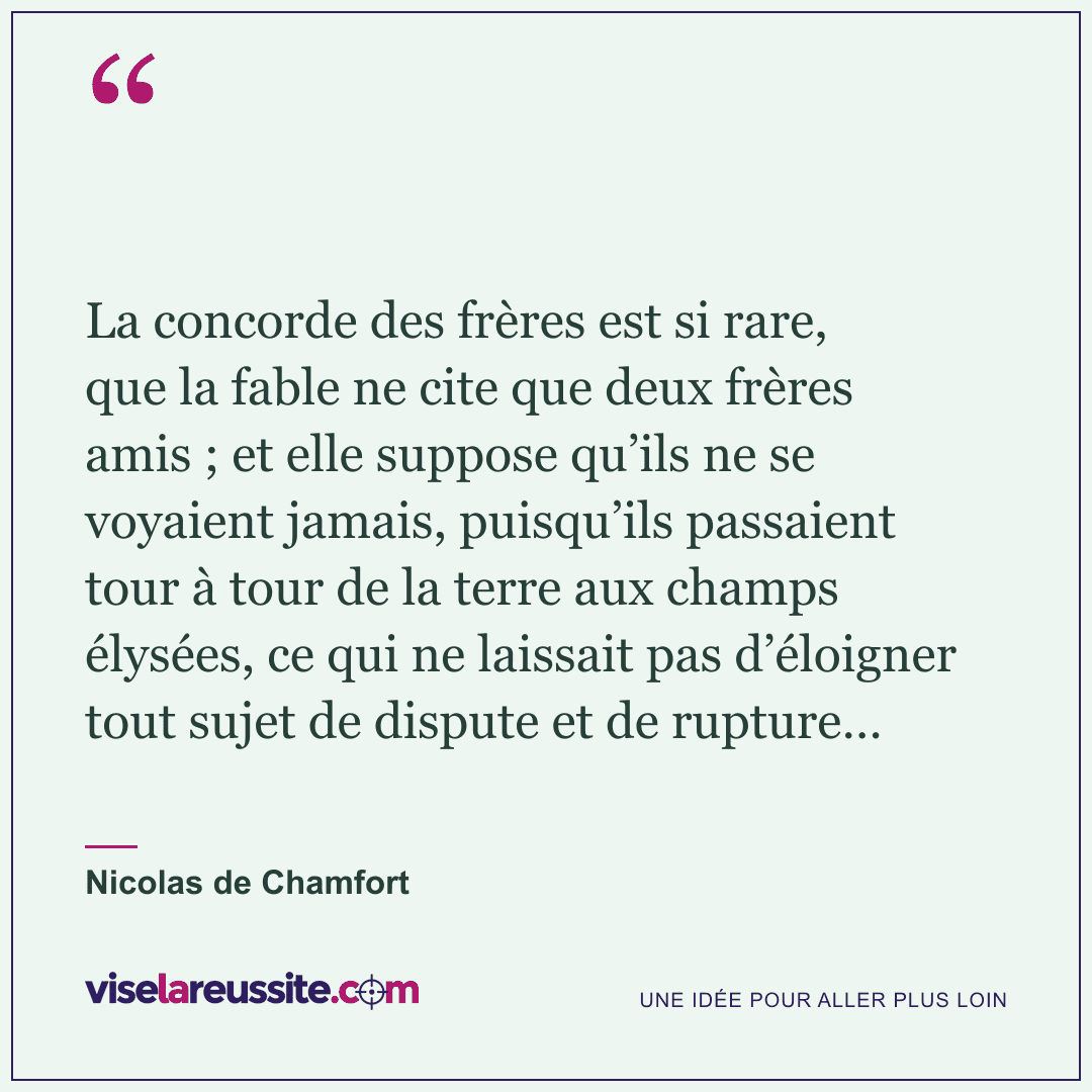 « La concorde des frères est si rare, que la fable ne cite que deux frères amis ; et elle suppose qu’ils ne se voyaient jamais, puisqu’ils passaient tour à tour de la terre aux champs élysées, ce qui ne laissait pas d’éloigner tout sujet de dispute et de rupture… » — Nicolas de Chamfort — Vise la Réussite
