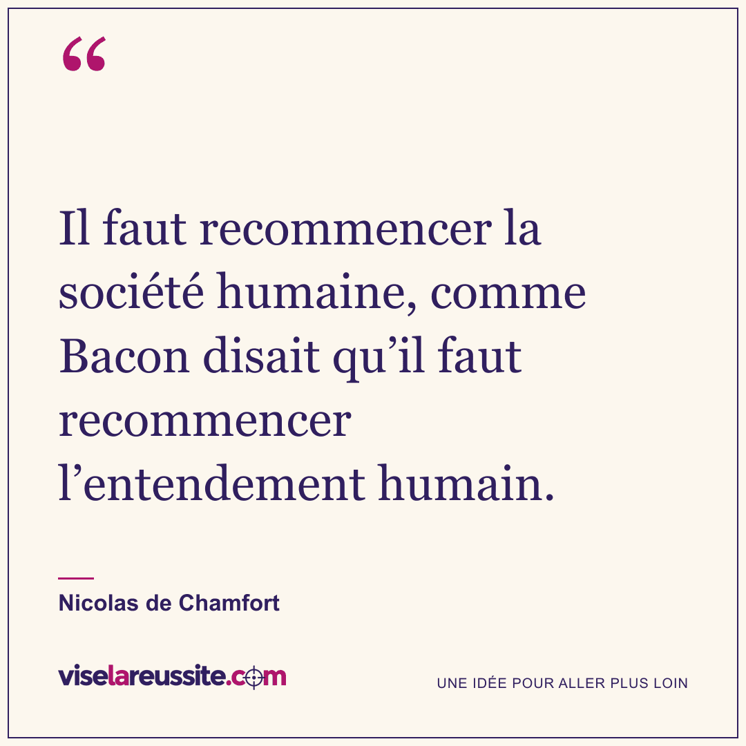 « Il faut recommencer la société humaine, comme Bacon disait qu’il faut recommencer l’entendement humain. » — Nicolas de Chamfort — Vise la Réussite