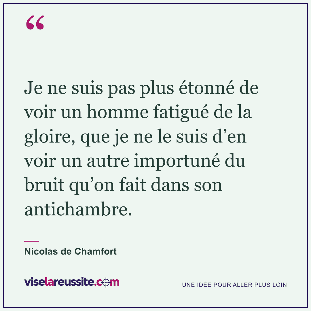 « Je ne suis pas plus étonné de voir un homme fatigué de la gloire, que je ne le suis d’en voir un autre importuné du bruit qu’on fait dans son antichambre. » — Nicolas de Chamfort — Vise la Réussite