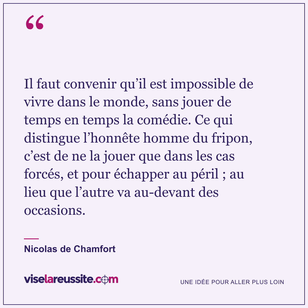 « Il faut convenir qu’il est impossible de vivre dans le monde, sans jouer de temps en temps la comédie. Ce qui distingue l’honnête homme du fripon, c’est de ne la jouer que dans les cas forcés, et pour échapper au péril ; au lieu que l’autre va au-devant des occasions. » — Nicolas de Chamfort — Vise la Réussite