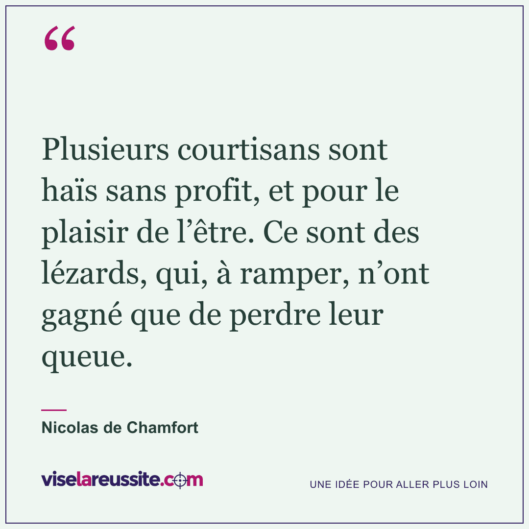 « Plusieurs courtisans sont haïs sans profit, et pour le plaisir de l’être. Ce sont des lézards, qui, à ramper, n’ont gagné que de perdre leur queue. » — Nicolas de Chamfort — Vise la Réussite